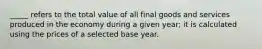 _____ refers to the total value of all final goods and services produced in the economy during a given year; it is calculated using the prices of a selected base year.