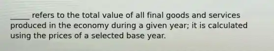 _____ refers to the total value of all final goods and services produced in the economy during a given year; it is calculated using the prices of a selected base year.