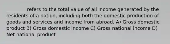 ________ refers to the total value of all income generated by the residents of a nation, including both the domestic <a href='https://www.questionai.com/knowledge/ks8soMnieU-production-of-goods' class='anchor-knowledge'>production of goods</a> and services and income from abroad. A) Gross domestic product B) Gross domestic income C) Gross national income D) Net national product