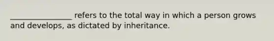 ________________ refers to the total way in which a person grows and develops, as dictated by inheritance.