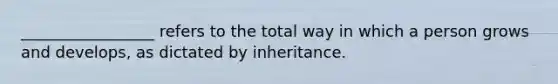 _________________ refers to the total way in which a person grows and develops, as dictated by inheritance.