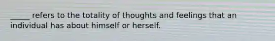 _____ refers to the totality of thoughts and feelings that an individual has about himself or herself.