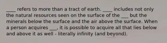 ____ refers to more than a tract of earth. ____ includes not only the natural resources seen on the surface of the ___ but the minerals below the surface and the air above the surface. When a person acquires ___, it is possible to acquire all that lies below and above it as well - literally infinity (and beyond).