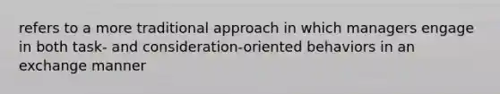 refers to a more traditional approach in which managers engage in both task- and consideration-oriented behaviors in an exchange manner