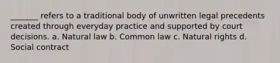 _______ refers to a traditional body of unwritten legal precedents created through everyday practice and supported by court decisions. a. Natural law b. Common law c. Natural rights d. Social contract