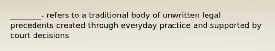 ________- refers to a traditional body of unwritten legal precedents created through everyday practice and supported by court decisions