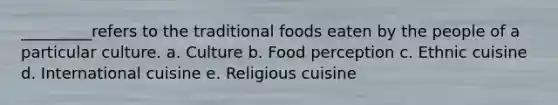 _________refers to the traditional foods eaten by the people of a particular culture. a. Culture b. Food perception c. Ethnic cuisine d. International cuisine e. Religious cuisine