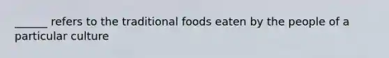 ______ refers to the traditional foods eaten by the people of a particular culture