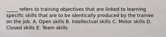 _____ refers to training objectives that are linked to learning specific skills that are to be identically produced by the trainee on the job. A. Open skills B. Intellectual skills C. Motor skills D. Closed skills E. Team skills