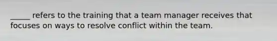 _____ refers to the training that a team manager receives that focuses on ways to resolve conflict within the team.