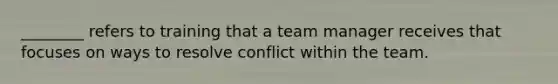 ________ refers to training that a team manager receives that focuses on ways to resolve conflict within the team.