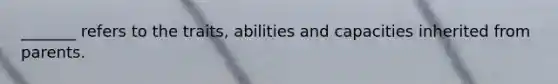 _______ refers to the traits, abilities and capacities inherited from parents.