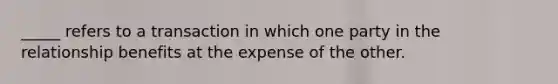 ​_____ refers to a transaction in which one party in the relationship benefits at the expense of the other.