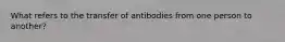 What refers to the transfer of antibodies from one person to another?