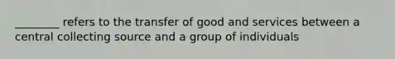 ________ refers to the transfer of good and services between a central collecting source and a group of individuals