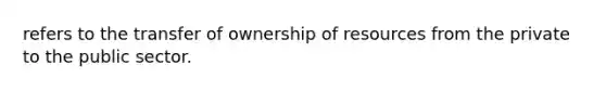 refers to the transfer of ownership of resources from the private to the public sector.