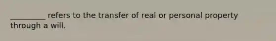 _________ refers to the transfer of real or personal property through a will.