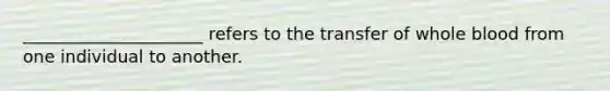 _____________________ refers to the transfer of whole blood from one individual to another.