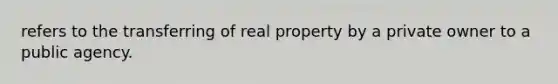 refers to the transferring of real property by a private owner to a public agency.