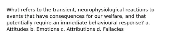 What refers to the transient, neurophysiological reactions to events that have consequences for our welfare, and that potentially require an immediate behavioural response? a. Attitudes b. Emotions c. Attributions d. Fallacies