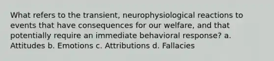 What refers to the transient, neurophysiological reactions to events that have consequences for our welfare, and that potentially require an immediate behavioral response? a. Attitudes b. Emotions c. Attributions d. Fallacies