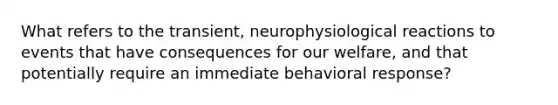 What refers to the transient, neurophysiological reactions to events that have consequences for our welfare, and that potentially require an immediate behavioral response?