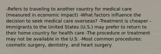 -Refers to traveling to another country for medical care (measured in economic impact) -What factors influence the decision to seek medical care overseas? -Treatment is cheaper -Immigrants to the United States (U.S.) may prefer to return to their home country for health care -The procedure or treatment may not be available in the U.S. -Most common procedures: cosmetic surgery, dentistry, and heart surgery