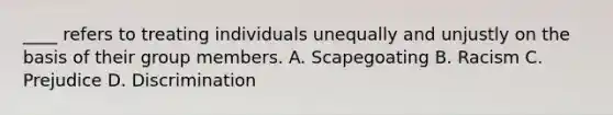 ____ refers to treating individuals unequally and unjustly on the basis of their group members. A. Scapegoating B. Racism C. Prejudice D. Discrimination