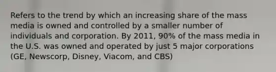 Refers to the trend by which an increasing share of the mass media is owned and controlled by a smaller number of individuals and corporation. By 2011, 90% of the mass media in the U.S. was owned and operated by just 5 major corporations (GE, Newscorp, Disney, Viacom, and CBS)