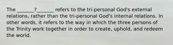 The _______?_______ refers to the tri-personal God's external relations, rather than the tri-personal God's internal relations. In other words, it refers to the way in which the three persons of the Trinity work together in order to create, uphold, and redeem the world.