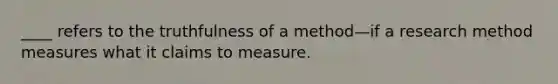 ____ refers to the truthfulness of a method—if a research method measures what it claims to measure.