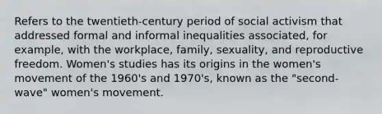 Refers to the twentieth-century period of social activism that addressed formal and informal inequalities associated, for example, with the workplace, family, sexuality, and reproductive freedom. Women's studies has its origins in the women's movement of the 1960's and 1970's, known as the "second-wave" women's movement.