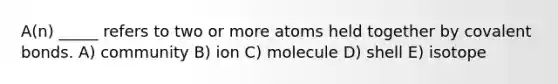 A(n) _____ refers to two or more atoms held together by covalent bonds. A) community B) ion C) molecule D) shell E) isotope