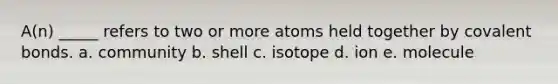 A(n) _____ refers to two or more atoms held together by covalent bonds. a. community b. shell c. isotope d. ion e. molecule