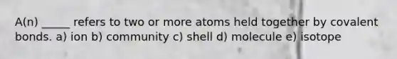 A(n) _____ refers to two or more atoms held together by covalent bonds. a) ion b) community c) shell d) molecule e) isotope