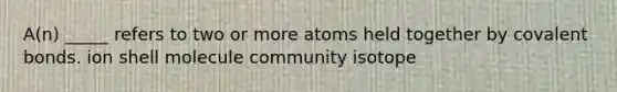 A(n) _____ refers to two or more atoms held together by covalent bonds. ion shell molecule community isotope