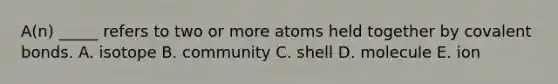 A(n) _____ refers to two or more atoms held together by covalent bonds. A. isotope B. community C. shell D. molecule E. ion