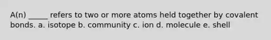 A(n) _____ refers to two or more atoms held together by <a href='https://www.questionai.com/knowledge/kWply8IKUM-covalent-bonds' class='anchor-knowledge'>covalent bonds</a>. a. isotope b. community c. ion d. molecule e. shell