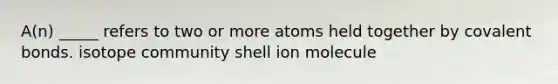 A(n) _____ refers to two or more atoms held together by <a href='https://www.questionai.com/knowledge/kWply8IKUM-covalent-bonds' class='anchor-knowledge'>covalent bonds</a>. isotope community shell ion molecule