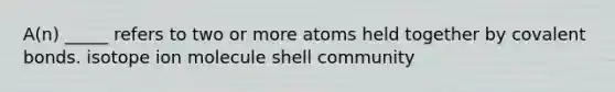 A(n) _____ refers to two or more atoms held together by covalent bonds. isotope ion molecule shell community