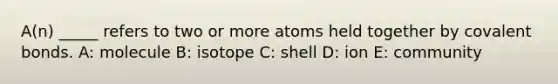 A(n) _____ refers to two or more atoms held together by covalent bonds. A: molecule B: isotope C: shell D: ion E: community