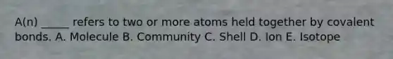 A(n) _____ refers to two or more atoms held together by covalent bonds. A. Molecule B. Community C. Shell D. Ion E. Isotope