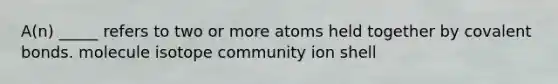 A(n) _____ refers to two or more atoms held together by covalent bonds. molecule isotope community ion shell