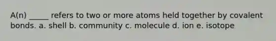 A(n) _____ refers to two or more atoms held together by covalent bonds. a. shell b. community c. molecule d. ion e. isotope