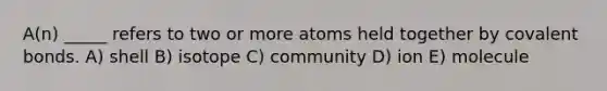 A(n) _____ refers to two or more atoms held together by <a href='https://www.questionai.com/knowledge/kWply8IKUM-covalent-bonds' class='anchor-knowledge'>covalent bonds</a>. A) shell B) isotope C) community D) ion E) molecule