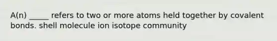 A(n) _____ refers to two or more atoms held together by covalent bonds. shell molecule ion isotope community