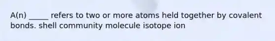 A(n) _____ refers to two or more atoms held together by covalent bonds. shell community molecule isotope ion