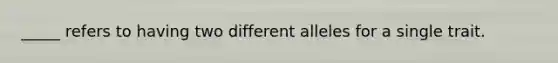 _____ refers to having two different alleles for a single trait.