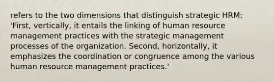 refers to the two dimensions that distinguish strategic HRM: 'First, vertically, it entails the linking of human resource management practices with the strategic management processes of the organization. Second, horizontally, it emphasizes the coordination or congruence among the various human resource management practices.'