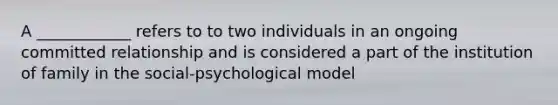 A ____________ refers to to two individuals in an ongoing committed relationship and is considered a part of the institution of family in the social-psychological model